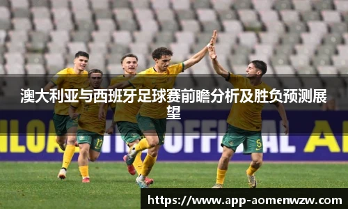 澳大利亚与西班牙足球赛前瞻分析及胜负预测展望
